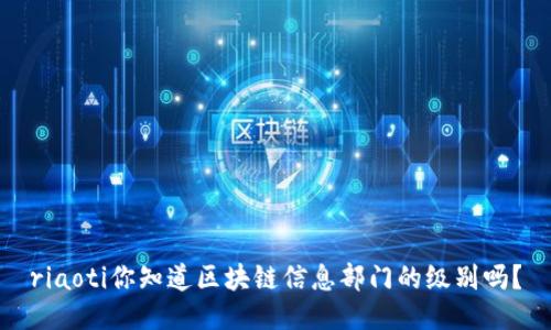 riaoti你知道区块链信息部门的级别吗？
